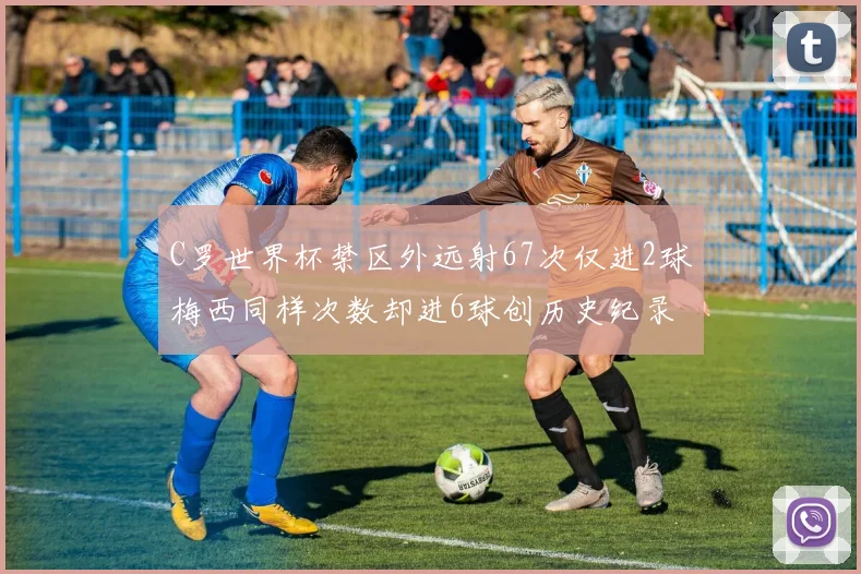 C罗世界杯禁区外远射67次仅进2球梅西同样次数却进6球创历史纪录