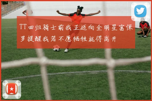 TT回归骑士前我正迈向全明星富保罗提醒我若不愿牺牲就得离开