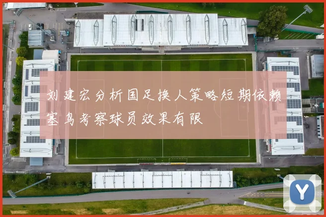 刘建宏分析国足换人策略短期依赖塞鸟考察球员效果有限