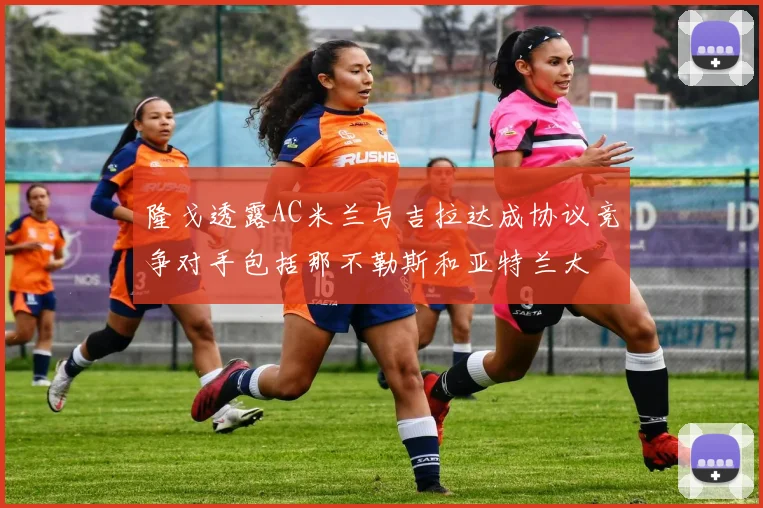 隆戈透露AC米兰与吉拉达成协议竞争对手包括那不勒斯和亚特兰大
