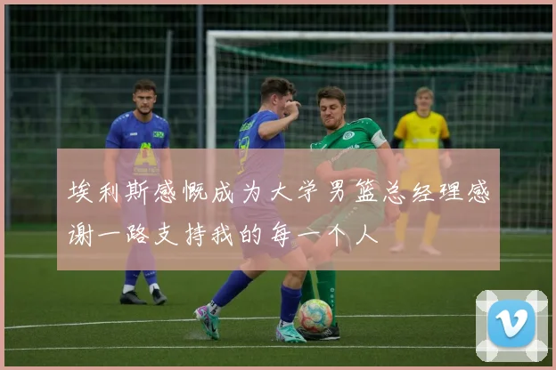 埃利斯感慨成为大学男篮总经理感谢一路支持我的每一个人