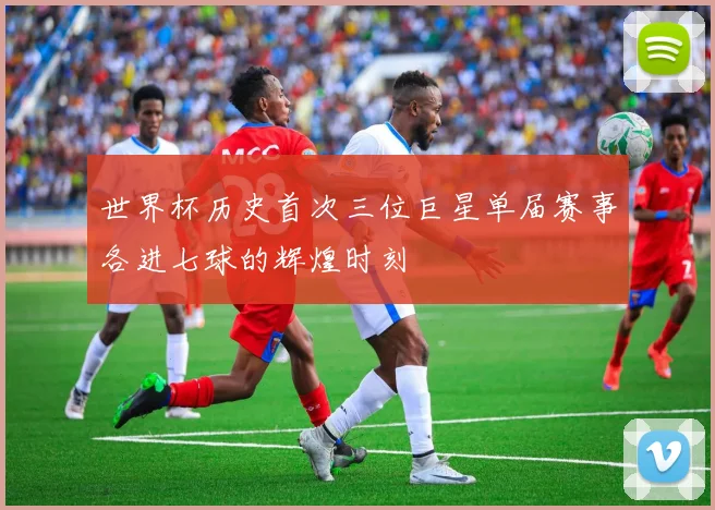 世界杯历史首次三位巨星单届赛事各进七球的辉煌时刻