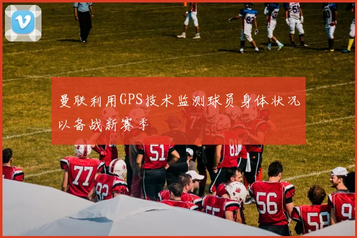 曼联利用GPS技术监测球员身体状况以备战新赛季