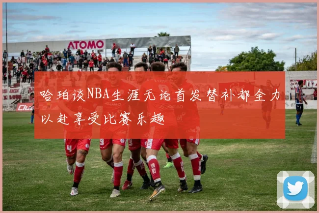 哈珀谈NBA生涯无论首发替补都全力以赴享受比赛乐趣