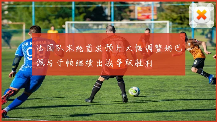 法国队末轮首发预计大幅调整姆巴佩与于帕继续出战争取胜利
