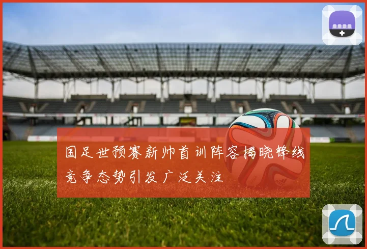 国足世预赛新帅首训阵容揭晓锋线竞争态势引发广泛关注