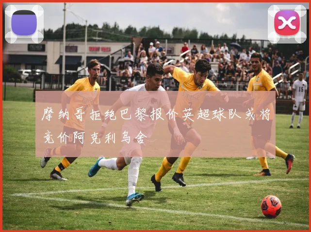 摩纳哥拒绝巴黎报价英超球队或将竞价阿克利乌舍