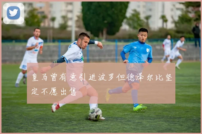 皇马曾有意引进波罗但德泽尔比坚定不愿出售