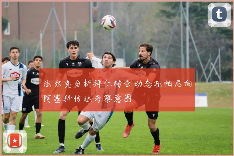 法尔克分析拜仁转会动态孔帕尼向阿塞科传达考察意图