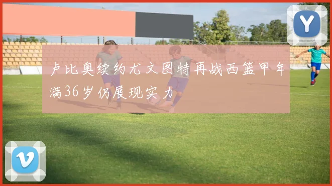 卢比奥续约尤文图特再战西篮甲年满36岁仍展现实力