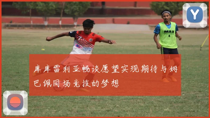 库库雷利亚畅谈愿望实现期待与姆巴佩同场竞技的梦想