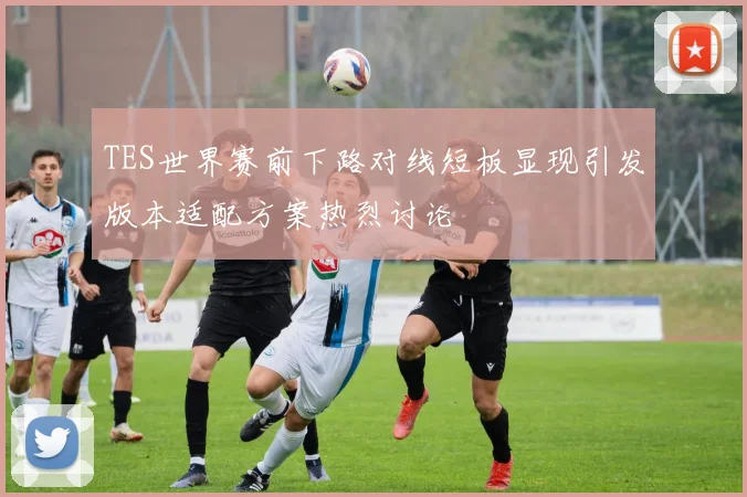 TES世界赛前下路对线短板显现引发版本适配方案热烈讨论