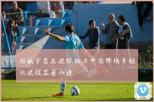 刘诚宇首发进球助力申花锋线年轻化进程显著加速